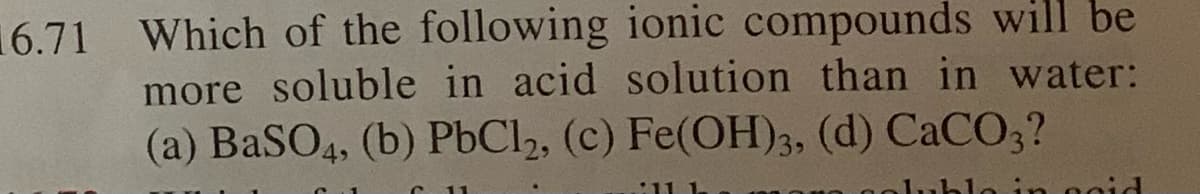 16.71 Which of the following ionic compounds will be
more soluble in acid solution than in water:
(a) BaSO4, (b) PbCl2, (c) Fe(OH)3, (d) CACO3?
lo in ogid
11 1-
