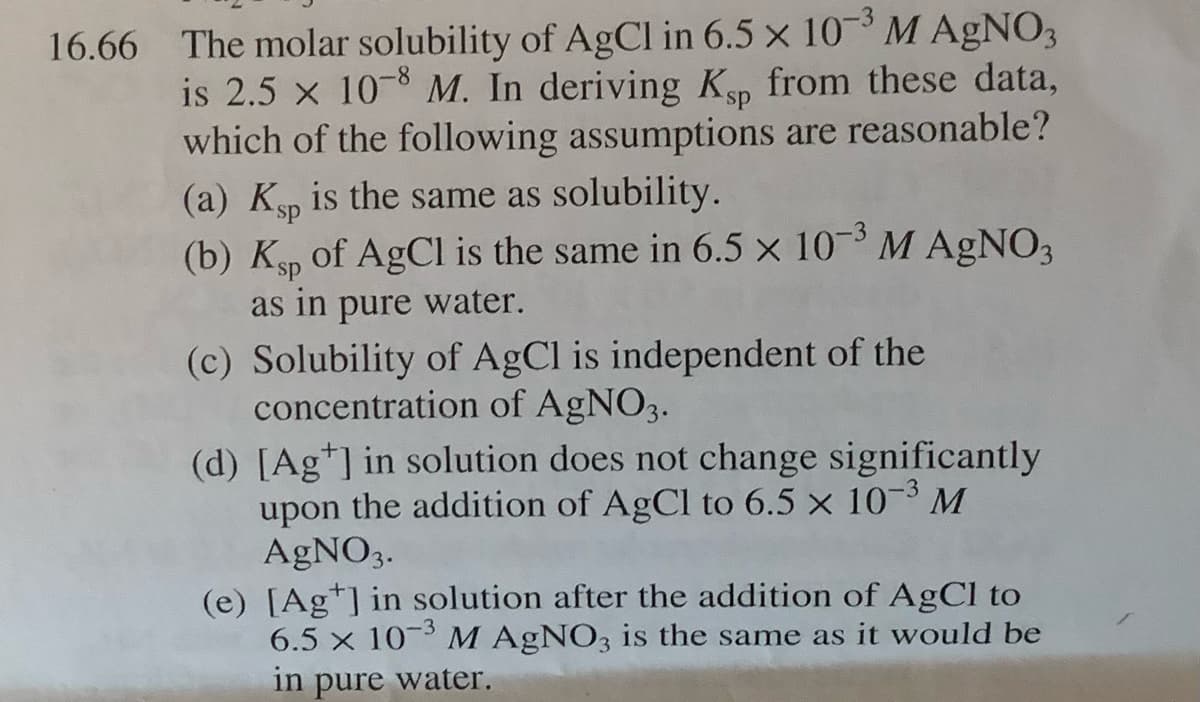 16.66 The molar solubility of AgCl in 6.5 x 10³M AGNO3
is 2.5 x 10-8 M. In deriving Kp from these data,
which of the following assumptions are reasonable?
(a) Ksp is the same as solubility.
(b) Kp of AgCl is the same in 6.5 x 10 M AGNO3
as in pure water.
ds.
(c) Solubility of AgCl is independent of the
concentration of AGNO3.
(d) [Ag*] in solution does not change significantly
upon the addition of AgCl to 6.5 × 10¬3 M
AGNO3.
(e) [Ag*] in solution after the addition of AgCl to
6.5 x 10 M AGNO3 is the same as it would be
in pure water.
