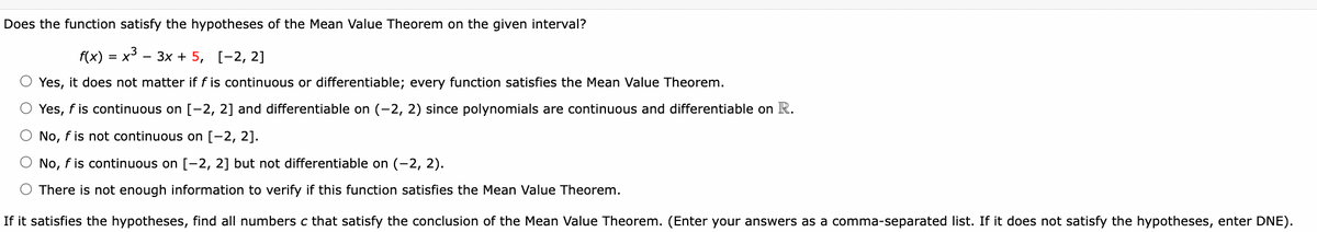 Does the function satisfy the hypotheses of the Mean Value Theorem on the given interval?
x3.
f(x)
Yes, it does not matter if f is continuous or differentiable; every function satisfies the Mean Value Theorem.
O Yes, f is continuous on [-2, 2] and differentiable on (-2, 2) since polynomials are continuous and differentiable on R.
No, f is not continuous on [-2, 2].
O No, f is continuous on [-2, 2] but not differentiable on (-2, 2).
O There is not enough information to verify if this function satisfies the Mean Value Theorem.
If it satisfies the hypotheses, find all numbers c that satisfy the conclusion of the Mean Value Theorem. (Enter your answers as a comma-separated list. If it does not satisfy the hypotheses, enter DNE).
=
- 3x + 5, [-2, 2]