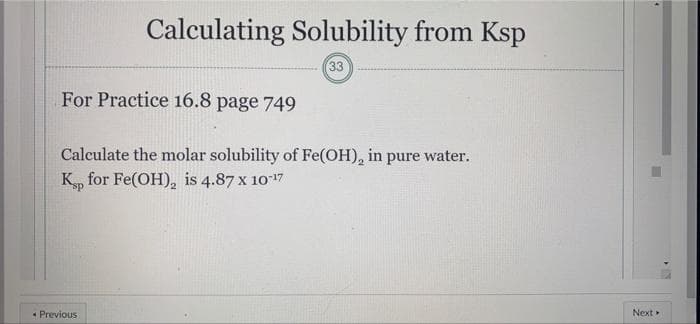 Calculating Solubility from Ksp
33
For Practice 16.8 page 749
Calculate the molar solubility of Fe(OH), in pure water.
K, for Fe(OH), is 4.87 x 1017
* Previous
Next
