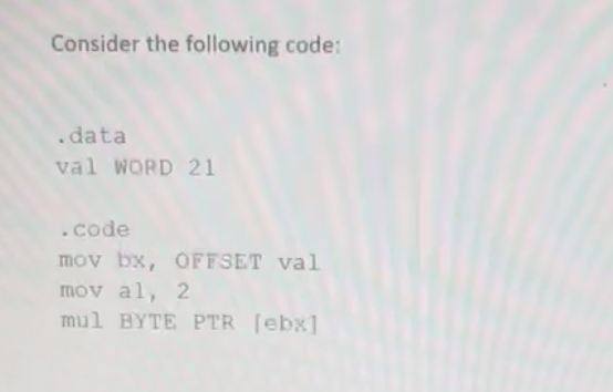 Consider the following code:
.data
val WORD 21
.code
mov bx, OFFSET val
mov al, 2
mul BYTE PTR [ebx]
