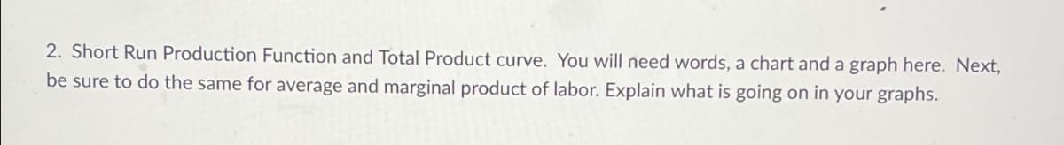 2. Short Run Production Function and Total Product curve. You will need words, a chart and a graph here. Next,
be sure to do the same for average and marginal product of labor. Explain what is going on in your graphs.