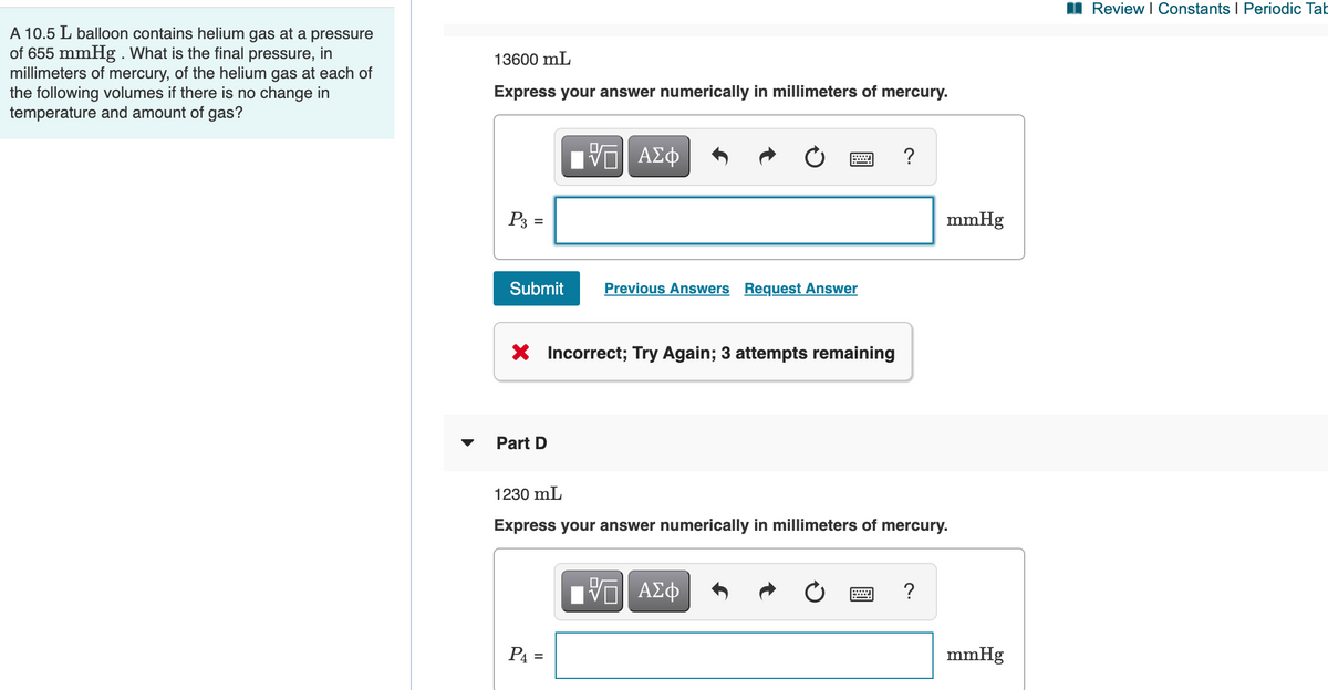 Review I Constants I Periodic Tab
A 10.5 L balloon contains helium gas at a pressure
of 655 mmHg . What is the final pressure, in
millimeters of mercury, of the helium gas at each of
the following volumes if there is no change in
temperature and amount of gas?
13600 mL
Express your answer numerically in millimeters of mercury.
?
P3 =
mmHg
Submit
Previous Answers Request Answer
X Incorrect; Try Again; 3 attempts remaining
Part D
1230 mL
Express your answer numerically in millimeters of mercury.
?
P4 =
mmHg
