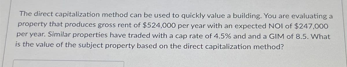 The direct capitalization method can be used to quickly value a building. You are evaluating a
property that produces gross rent of $524,000 per year with an expected NOI of $247,000
per year. Similar properties have traded with a cap rate of 4.5% and and a GIM of 8.5. What
is the value of the subject property based on the direct capitalization method?