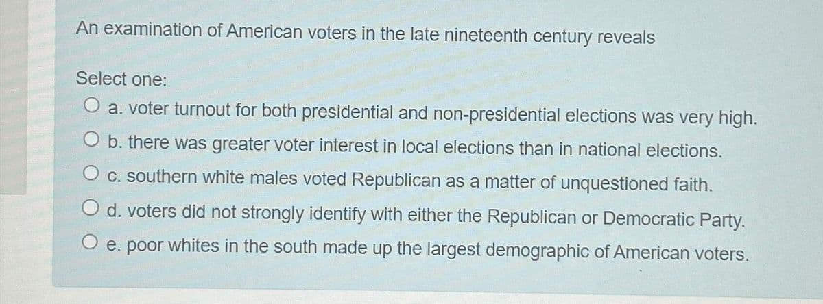 An examination of American voters in the late nineteenth century reveals
Select one:
O a. voter turnout for both presidential and non-presidential elections was very high.
O b. there was greater voter interest in local elections than in national elections.
O c. southern white males voted Republican as a matter of unquestioned faith.
O d. voters did not strongly identify with either the Republican or Democratic Party.
O e. poor whites in the south made up the largest demographic of American voters.