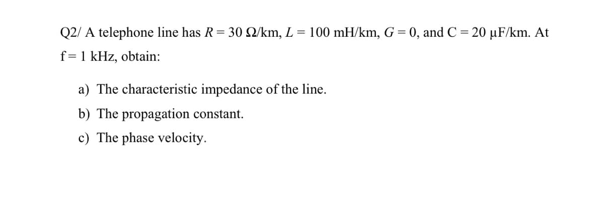 Q2/ A telephone line has R = 30 Q/km, L =
100 mH/km, G = 0, and C = 20 µF/km. At
f=1 kHz, obtain:
a) The characteristic impedance of the line.
b) The propagation constant.
c) The phase velocity.
