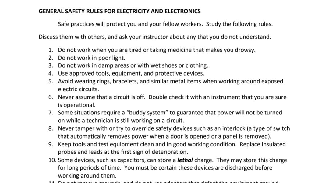 GENERAL SAFETY RULES FOR ELECTRICITY AND ELECTRONICS
Safe practices will protect you and your fellow workers. Study the following rules.
Discuss them with others, and ask your instructor about any that you do not understand.
1. Do not work when you are tired or taking medicine that makes you drowsy.
2. Do not work in poor light.
3. Do not work in damp areas or with wet shoes or clothing.
4. Use approved tools, equipment, and protective devices.
5. Avoid wearing rings, bracelets, and similar metal items when working around exposed
electric circuits.
6. Never assume that a circuit is off. Double check it with an instrument that you are sure
is operational.
7. Some situations require a "buddy system" to guarantee that power will not be turned
on while a technician is still working on a circuit.
8. Never tamper with or try to override safety devices such as an interlock (a type of switch
that automatically removes power when a door is opened or a panel is removed).
9. Keep tools and test equipment clean and in good working condition. Replace insulated
probes and leads at the first sign of deterioration.
10. Some devices, such as capacitors, can store a lethal charge. They may store this charge
for long periods of time. You must be certain these devices are discharged before
working around them.
