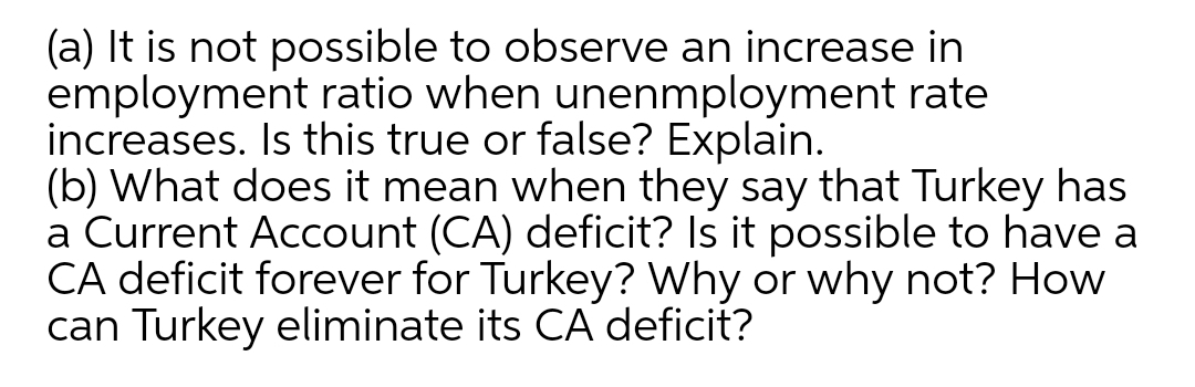 (a) It is not possible to observe an increase in
employment ratio when unenmployment rate
increases. Is this true or false? Explain.
(b) What does it mean when they say that Turkey has
a Current Account (CA) deficit? Is it possible to have a
CA deficit forever for Turkey? Why or why not? How
can Turkey eliminate its CA deficit?
