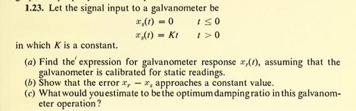 1.23. Let the signal input to a galvanometer be
x (1) = 0
t≤0
t> 0
(1) = Kt
in which K is a constant.
(a) Find the expression for galvanometer response x,(1), assuming that the
galvanometer is calibrated for static readings.
(b) Show that the error , - , approaches a constant value.
(c) What would you estimate to be the optimum damping ratio in this galvanom-
eter operation?