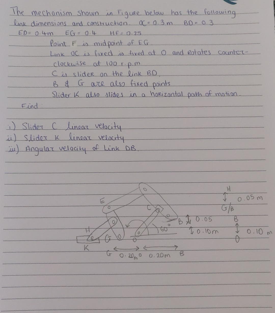 The mechanism shown in Figure below has the following
link dimensions and construction.
X = 0.3m
BD-03
ED= 0.4m
Find
EG= 0.4
HF = 0.25
Point F is mid point of EG
Link OC is fixed is fixed at O and Rotates Counter-
clockwise at 100 r.p.m.
C is slider on the link BD,
B & G are also fixed points.
Slider K also slides in a horizontal path of motion.
i) Slider ( linear velocity
ü) Slider K linear velocity
_in) Angular velocity of Link DB.
#
K
G
0
0. 20m 0
e
0,20m
10.05
B
10.10m
TH
G/B
0.05 m
B
Î
0
0.10
M