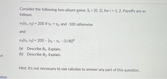 se
tion
Consider the following two-player game. S₁ = [0, 1], for i = 1, 2. Payoffs are as
follows.
U₁(S1, S2) = 200 if s1 = $2, and -100 otherwise
and
U2(S1, S2) = 200 [$2 - S1 - (1/8)18
(a) Describe B₁. Explain.
(b) Describe B₂. Explain.
Hint: it's not necessary to use calculus to answer any part of this question.