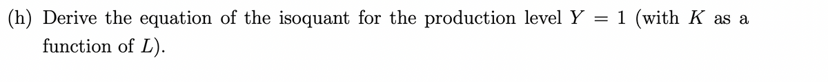 (h) Derive the equation of the isoquant for the production level Y = 1 (with K as a
function of L).