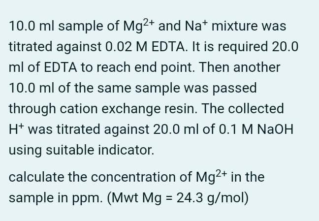 10.0 ml sample of Mg2+ and Nat mixture was
titrated against 0.02 M EDTA. It is required 20.0
ml of EDTA to reach end point. Then another
10.0 ml of the same sample was passed
through cation exchange resin. The collected
H* was titrated against 20.0 ml of 0.1 M NaOH
using suitable indicator.
calculate the concentration of Mg2+ in the
sample in ppm. (Mwt Mg = 24.3 g/mol)
