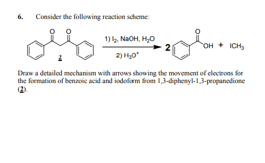 6.
Consider the following reaction scheme:
1) l2, NAOH, H,0
2
OH + ICH3
2
2) H30*
Draw a detailed mechanism with arrows showing the movement of electrons for
the formation of benzoic acid and iodoform from 1,3-diphenyl-1,3-propanedione
(2).
