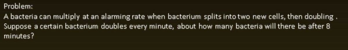 Problem:
A bacteria can multiply at an alarming rate when bacterium splits into two new cells, then doubling.
Suppose a certain bacterium doubles every minute, about how many bacteria will there be after 8
minutes?