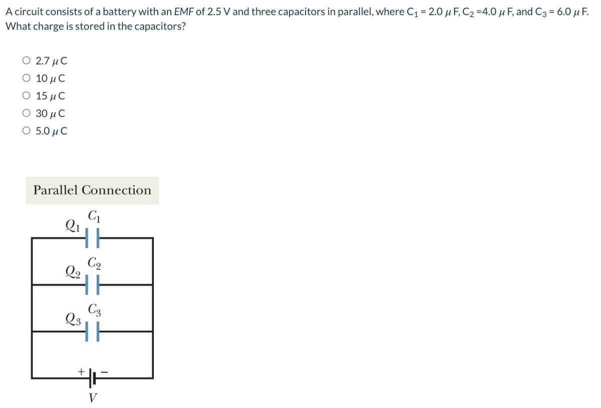 A circuit consists of a battery with an EMF of 2.5 V and three capacitors in parallel, where C₁ = 2.0 μF, C₂ =4.0 μF, and C3 = 6.0 μF.
What charge is stored in the capacitors?
Ο 2.7 μ C
Ο 10 μ C
Ο 15 μC
Ο 30μ C
Ο 5.0 μ C
Parallel Connection
Q2
Q3
+
C₁
C₂
C3
HH
V