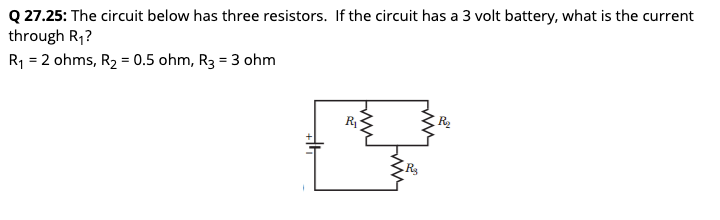 Q 27.25: The circuit below has three resistors. If the circuit has a 3 volt battery, what is the current
through R₁?
R₁ = 2 ohms, R₂ = 0.5 ohm, R3 = 3 ohm
H
R₁
www
twin
R₂
R₂