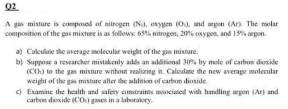 Q2
A gas mixture is composed of nitrogen (N.), oxygen (O2), and argon (Ar). The molar
composition of the gas mixture is as follows: 65% nitrogen, 20% oxygen, and 15% argon.
a) Calculate the average molecular weight of the gas mixture.
b) Suppose a researcher mistakenly adds an additional 30% by mole of carbon dioxide
(CO) to the gas mixture without realizing it. Calculate the new average molecular
weight of the gas mixture after the addition of carbon dioxide.
c) Examine the health and safety constraints associated with handling argon (Ar) and
carbon dioxide (CO) gases in a laboratory.
