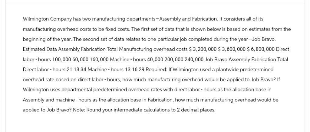 Wilmington Company has two manufacturing departments-Assembly and Fabrication. It considers all of its
manufacturing overhead costs to be fixed costs. The first set of data that is shown below is based on estimates from the
beginning of the year. The second set of data relates to one particular job completed during the year-Job Bravo.
Estimated Data Assembly Fabrication Total Manufacturing overhead costs $3,200,000 $ 3,600,000 $ 6,800,000 Direct
labor hours 100,000 60,000 160,000 Machine-hours 40,000 200,000 240,000 Job Bravo Assembly Fabrication Total
Direct labor-hours 21 13 34 Machine - hours 13 16 29 Required: If Wilmington used a plantwide predetermined
overhead rate based on direct labor - hours, how much manufacturing overhead would be applied to Job Bravo? If
Wilmington uses departmental predetermined overhead rates with direct labor - hours as the allocation base in
Assembly and machine - hours as the allocation base in Fabrication, how much manufacturing overhead would be
applied to Job Bravo? Note: Round your intermediate calculations to 2 decimal places.