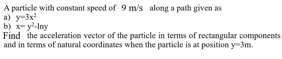 A particle with constant speed of 9 m/s along a path given as
а) у-3x?
b) х- у2-Iny
Find the acceleration vector of the particle in terms of rectangular components
and in terms of natural coordinates when the particle is at position y=3m.
