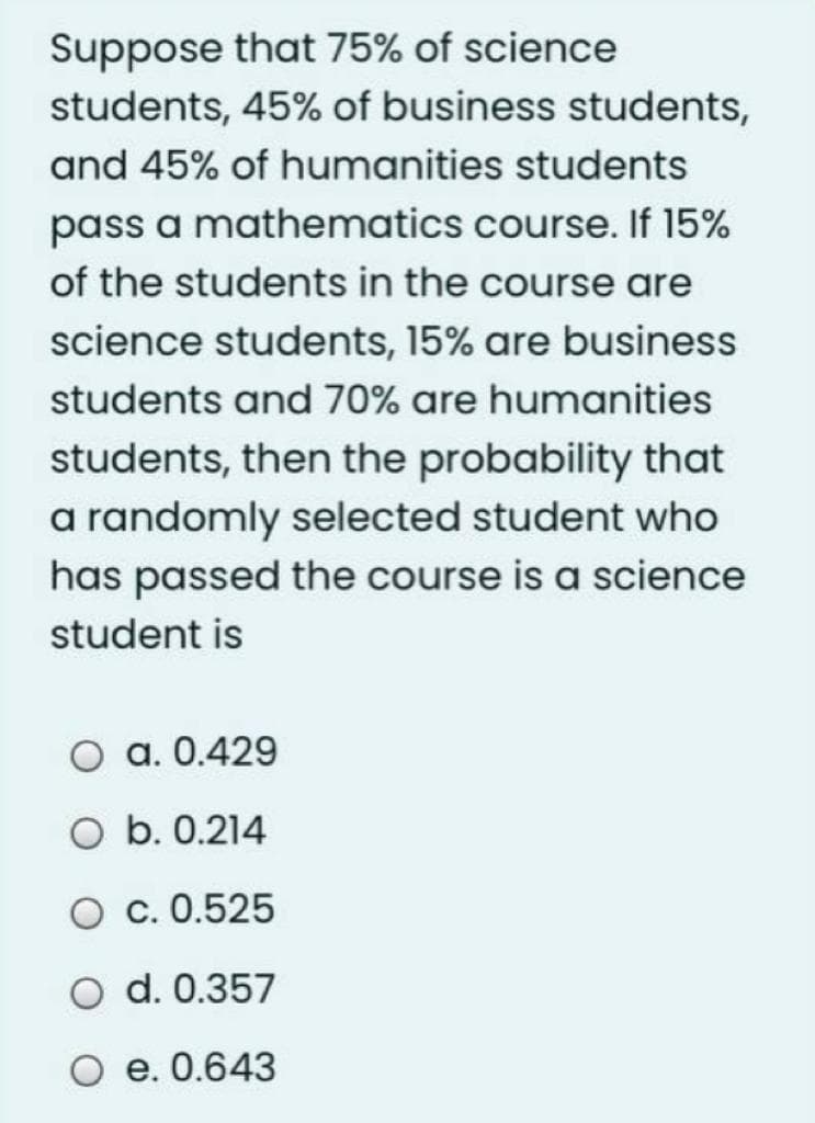 Suppose that 75% of science
students, 45% of business students,
and 45% of humanities students
pass a mathematics course. If 15%
of the students in the course are
science students, 15% are business
students and 70% are humanities
students, then the probability that
a randomly selected student who
has passed the course is a science
student is
O a. 0.429
O b. 0.214
O c. 0.525
d. 0.357
O e. 0.643
