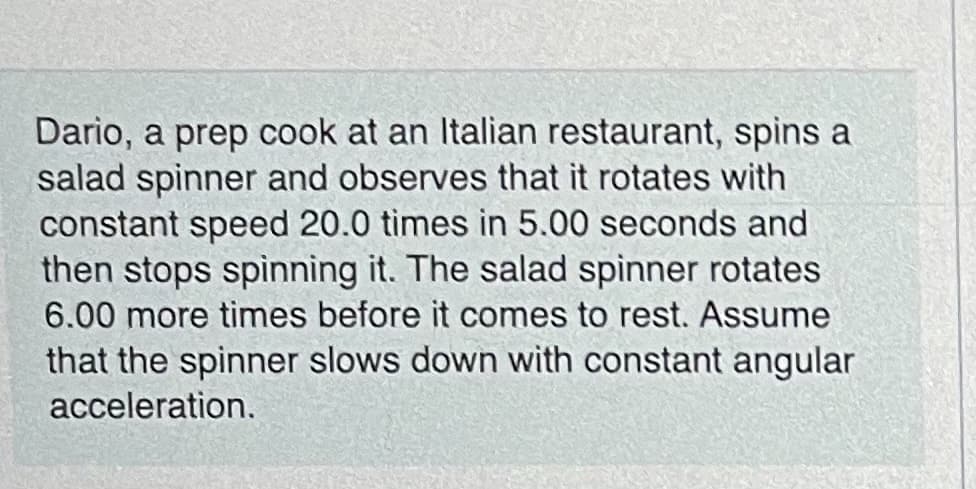 Dario, a prep cook at an Italian restaurant, spins a
salad spinner and observes that it rotates with
constant speed 20.0 times in 5.00 seconds and
then stops spinning it. The salad spinner rotates
6.00 more times before it comes to rest. Assume
that the spinner slows down with constant angular
acceleration.
