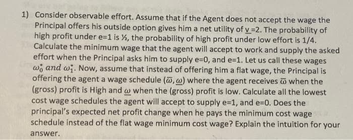 1) Consider observable effort. Assume that if the Agent does not accept the wage the
Principal offers his outside option gives him a net utility of v =2. The probability of
high profit under e=1 is %, the probability of high profit under low effort is 1/4.
Calculate the minimum wage that the agent will accept to work and supply the asked
effort when the Principal asks him to supply e=0, and e=1. Let us call these wages
wo and wi. Now, assume that instead of offering him a flat wage, the Principal is
offering the agent a wage schedule (, w) where the agent receives when the
(gross) profit is High and w when the (gross) profit is low. Calculate all the lowest
cost wage schedules the agent will accept to supply e=1, and e=D0. Does the
principal's expected net profit change when he pays the minimum cost wage
schedule instead of the flat wage minimum cost wage? Explain the intuition for your
answer.
