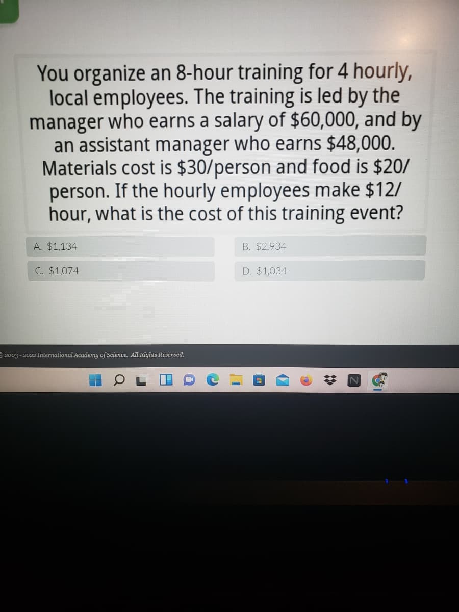 You organize an 8-hour training for 4 hourly,
local employees. The training is led by the
manager who earns a salary of $60,000, and by
an assistant manager who earns $48,000.
Materials cost is $30/person and food is $20/
person. If the hourly employees make $12/
hour, what is the cost of this training event?
A. $1,134
B. $2,934
C. $1,074
D. $1,034
2003 - 2022 International Academy of Science. All Rights Reserved.
