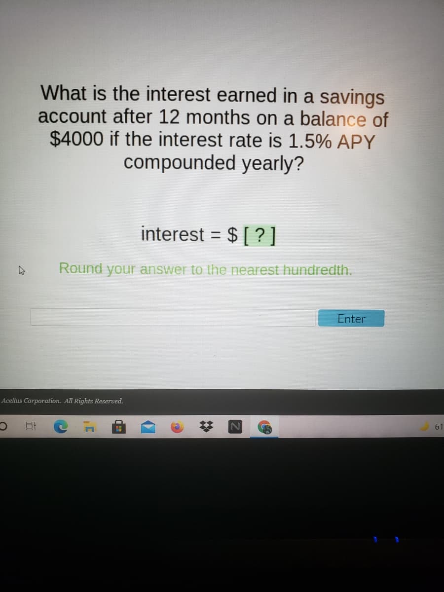 What is the interest earned in a savings
account after 12 months on a balance of
$4000 if the interest rate is 1.5% APY
compounded yearly?
interest = $ [ ?]
%3D
Round your answer to the nearest hundredth.
Enter
Acellus Corporation. All Rights Reserved.
61
%23

