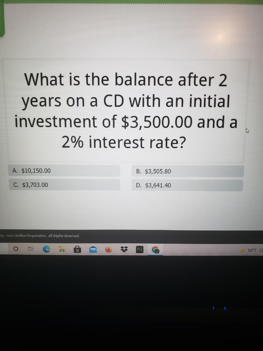 What is the balance after 2
years on a CD with an initial
investment of $3,500.00 and a
2% interest rate?
A. $10,150.00
B. $3,505.80
C. $3,703.00
D. $3,641.40
o3- 2021 Acellus Corporation. All Rights Reserved.
60°F CI
