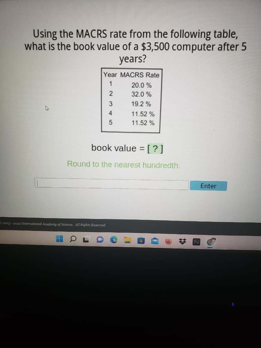 Using the MACRS rate from the following table,
what is the book value of a $3,500 computer after 5
years?
Year MACRS Rate
1
20.0 %
2
32.0 %
19.2 %
11.52 %
11.52 %
book value = [?]
Round to the nearest hundredth.
Enter
2003 - 2022 International Academy of Science. All Rights Reserved.
%23
