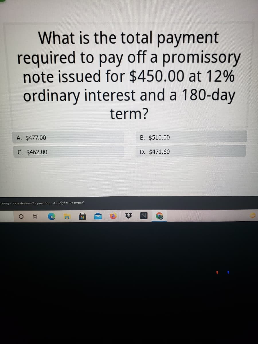 What is the total payment
required to pay off a promissory
note issued for $450.00 at 12%
ordinary interest and a 180-day
term?
A. $477.00
B. $510.00
C. $462.00
D. $471.60
2003 - 2021 Acellus Corporation. All Rights Reserved.
