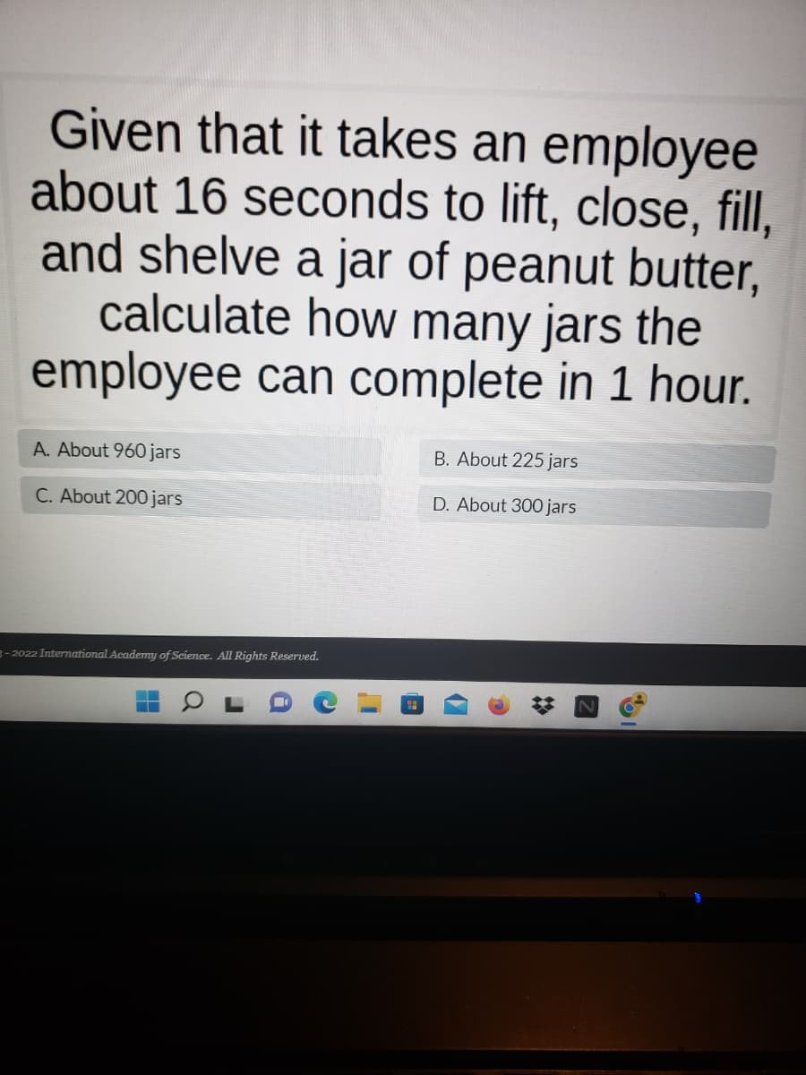 Given that it takes an employee
about 16 seconds to lift, close, fill,
and shelve a jar of peanut butter,
calculate how many jars the
employee can complete in 1 hour.
A. About 960 jars
B. About 225 jars
C. About 200 jars
D. About 300 jars
3-2022 International Academy of Science. All Rights Reserved.
48
a
J
%