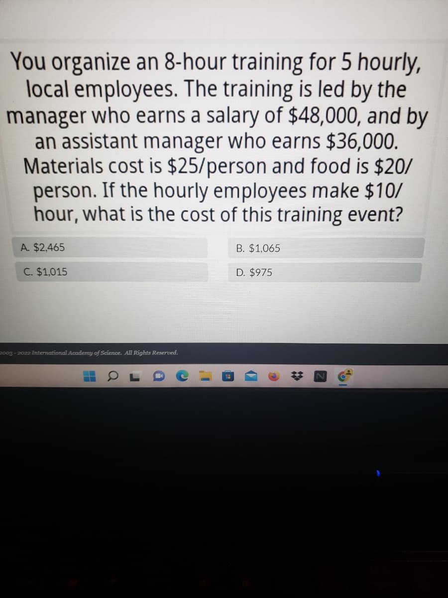 You organize an 8-hour training for 5 hourly,
local employees. The training is led by the
manager who earns a salary of $48,000, and by
an assistant manager who earns $36,000.
Materials cost is $25/person and food is $20/
person. If the hourly employees make $10/
hour, what is the cost of this training event?
A. $2,465
B. $1,065
C. $1,015
D. $975
2003-2022 International Academy of Science. All Rights Reserved.
‒‒
—
O
1)
n
b