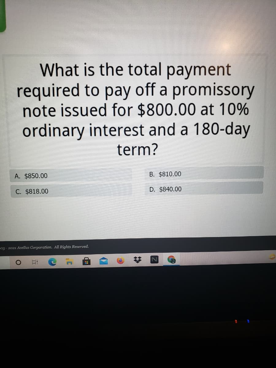 What is the total payment
required to pay off a promissory
note issued for $800.00 at 10%
ordinary interest and a 180-day
term?
A. $850.00
B. $810.00
C. $818.00
D. $840.00
-03 - 2021 Acellus Corporation. All Rights Reserved.
