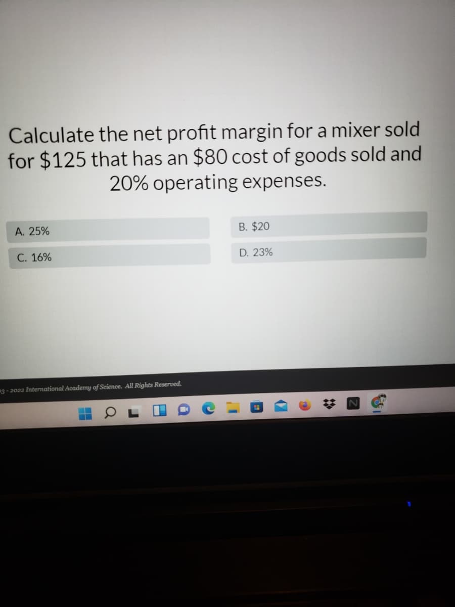 Calculate the net profit margin for a mixer sold
for $125 that has an $80 cost of goods sold and
20% operating expenses.
A. 25%
B. $20
C. 16%
D. 23%
3- 2022 International Academy of Science. All Rights Reserved.
