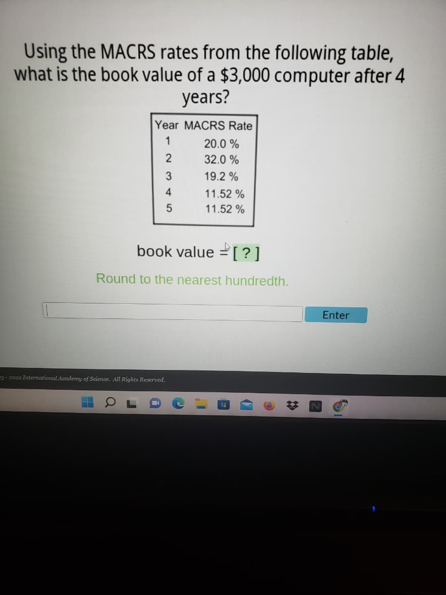 Using the MACRS rates from the following table,
what is the book value of a $3,000 computer after 4
years?
Year MACRS Rate
1
20.0 %
2
32.0 %
3.
19.2 %
4
11.52 %
11.52 %
book value = [ ?]
Round to the nearest hundredth.
Enter
3- 2022 International Academy of Science. All Rights Reserved.
