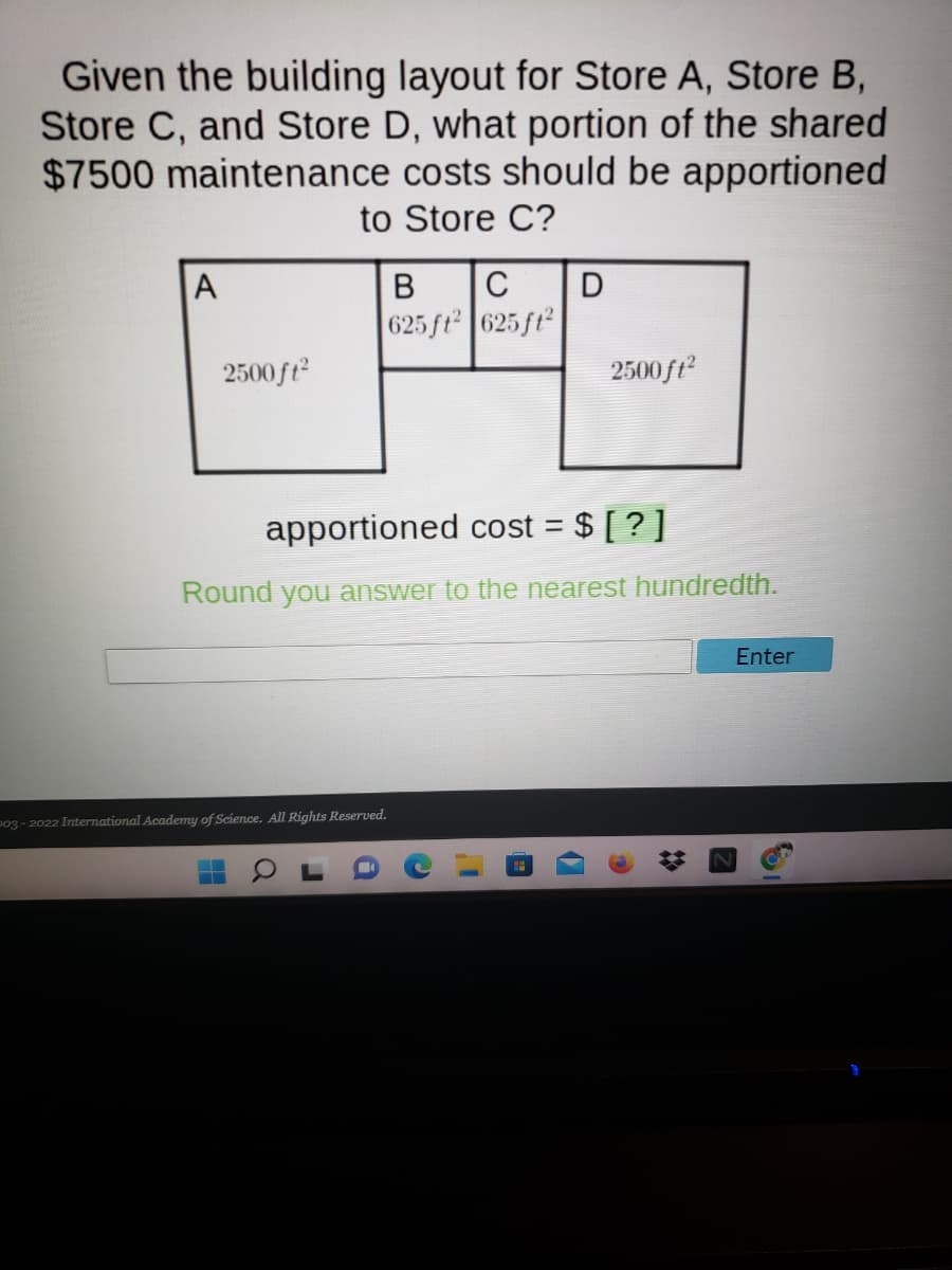 Given the building layout for Store A, Store B,
Store C, and Store D, what portion of the shared
$7500 maintenance costs should be apportioned
to Store C?
В
C
D
625 ft 625 ft
2500 ft
2500ft
apportioned cost = $ [ ? ]
Round you answer to the nearest hundredth.
Enter
po3 - 2022 International Academy of Science. All Rights Reserved.
