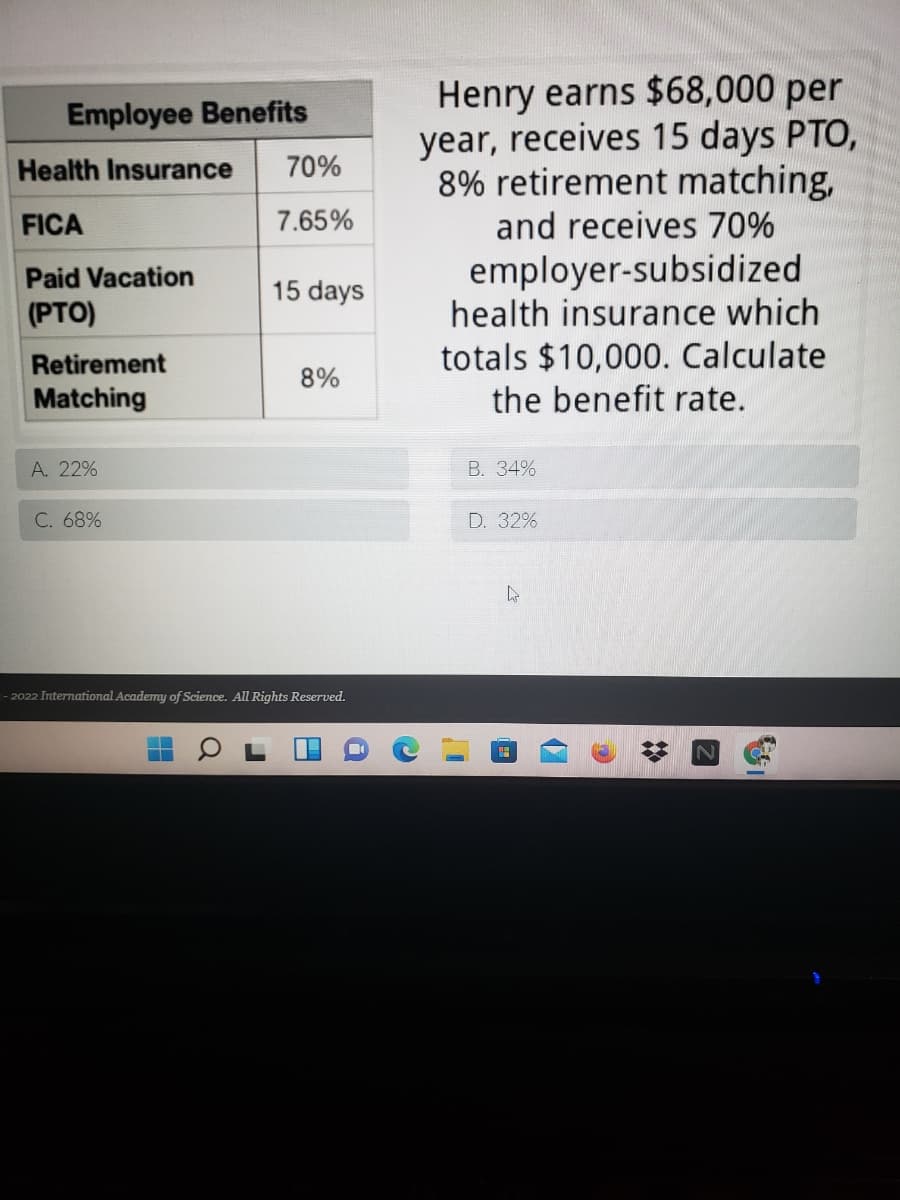 Henry earns $68,000 per
year, receives 15 days PTO,
8% retirement matching,
Employee Benefits
Health Insurance
70%
FICA
7.65%
and receives 70%
employer-subsidized
health insurance which
Paid Vacation
15 days
(PTO)
totals $10,000. Calculate
the benefit rate.
Retirement
8%
Matching
A. 22%
В. 34%
C. 68%
D. 32%
- 2022 International Academy of Science. All Rights Reserved.
