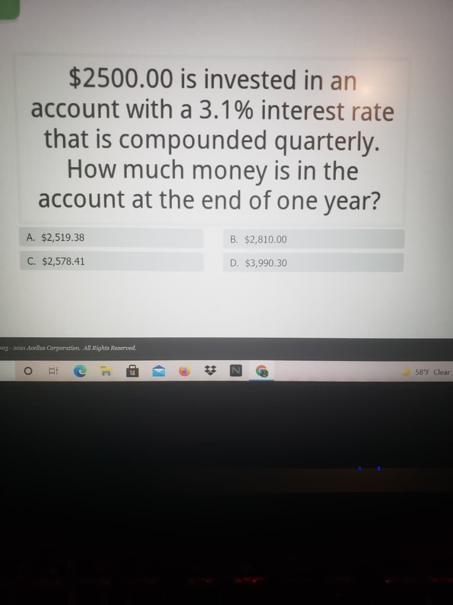 $2500.00 is invested in an
account with a 3.1% interest rate
that is compounded quarterly.
How much money is in the
account at the end of one year?
A. $2,519.38
B. $2,810.00
C. $2,578.41
D. $3,990.30
po3 - 2021 Acellus Corporation. All Rights Reserved.
58°F Clear
