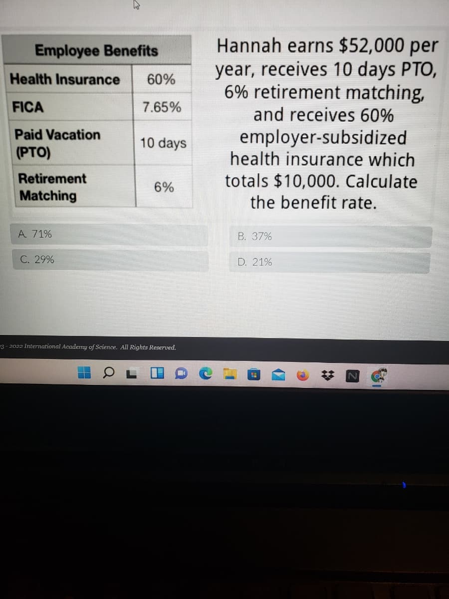Hannah earns $52,000 per
year, receives 10 days PTO,
6% retirement matching,
and receives 60%
Employee Benefits
Health Insurance
60%
FICA
7.65%
Paid Vacation
(PTO)
employer-subsidized
health insurance which
totals $10,000. Calculate
the benefit rate.
10 days
Retirement
6%
Matching
A. 71%
B. 37%
C. 29%
D. 21%
3- 2022 International Academy of Science. All Rights Reserved.
