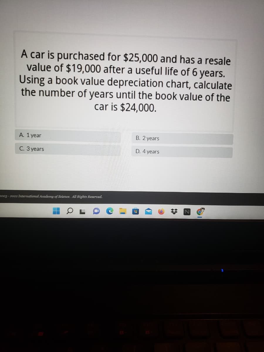 A car is purchased for $25,000 and has a resale
value of $19,000 after a useful life of 6 years.
Using a book value depreciation chart, calculate
the number of years until the book value of the
car is $24,000.
A. 1 year
B. 2 years
C. 3 years
D. 4 years
2003 - 2022 International Academy of Science. All Rights Reserved.
