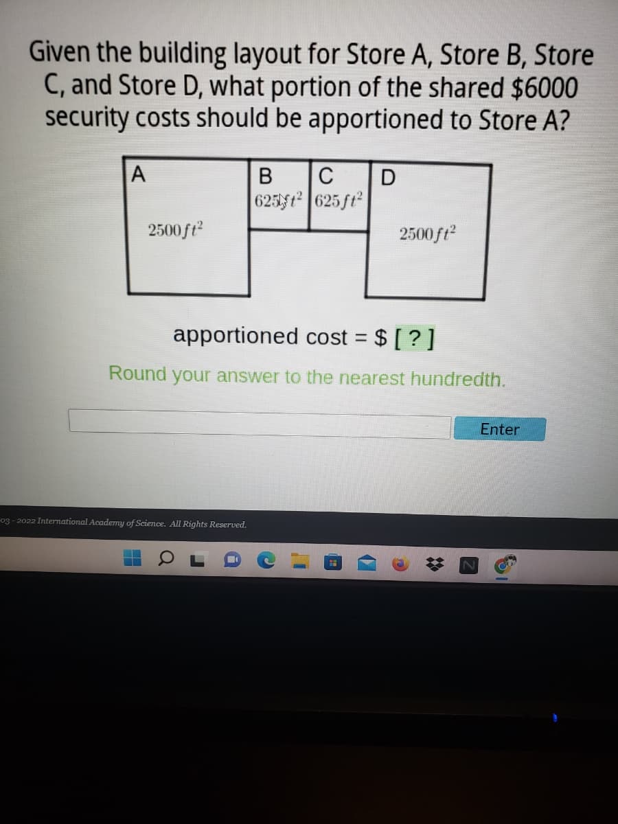 Given the building layout for Store A, Store B, Store
C, and Store D, what portion of the shared $6000
security costs should be apportioned to Store A?
A
C
625ft 625 ft
2500 ft
2500 ft
apportioned cost = $ [ ?]
Round your answer to the nearest hundredth.
Enter
og - 2022 International Academy of Science. All Rights Reserved.
