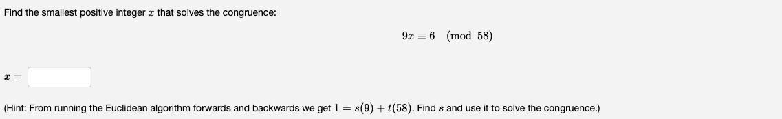 Find the smallest positive integer x that solves the congruence:
x =
9x 6 (mod 58)
(Hint: From running the Euclidean algorithm forwards and backwards we get 1 = s(9) + (58). Find s and use it to solve the congruence.)