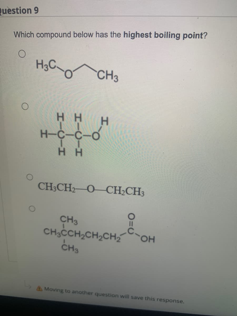 Question 9
Which compound below has the highest boiling point?
CH3
H.
H-C-C-
CH3CH2 O-CH2CH3
CH3
CH,CCH,CH,CH, OH
CH3
HO.
A Moving to another question will save this response.
HICIH
HICIH
