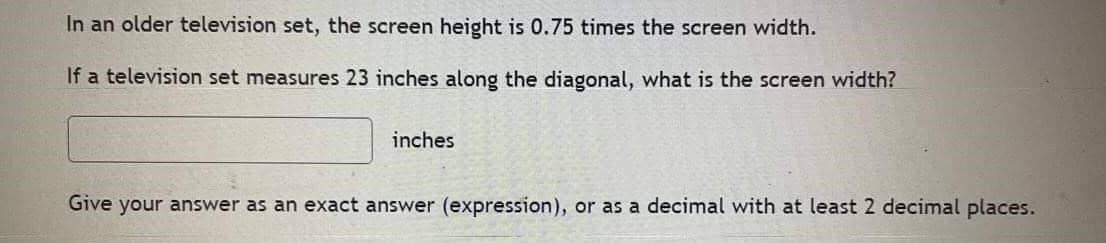 In an older television set, the screen height is 0.75 times the screen width.
If a television set measures 23 inches along the diagonal, what is the screen width?
inches
Give your answer as an exact answer (expression), or as a decimal with at least 2 decimal places.