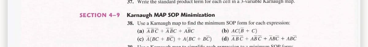 37. Write the standard product term for each cell in a 3-variable Karnaugh map.
SECTION 4-9
Karnaugh MAP SOP Minimization
38. Use a Karnaugh map to find the minimum SOP form for each expression:
(b) АC(В + С)
(d) АBС + AВС + АВС + АВС
(a) ABC + A BC + ABC
(с) A(ВС + ВС) + A(ВC + ВС)
30
nimum SOP form:
