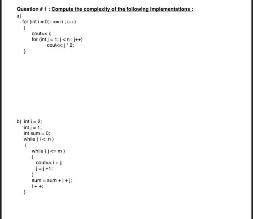 Question #1 : Compute the complexity of the following implementations :
a)
for (int i = 0; i <= n; i++)
{
}
cout<<i;
for (int j = 1; j<n; j++)
cout<<j *2;
b) int i = 2;
int j = 1;
int sum = 0;
while (i<n)
{
while (j<= m)
{
cout<< i + j;
j=j+1;
}
sum = sum + i + j;
i++;