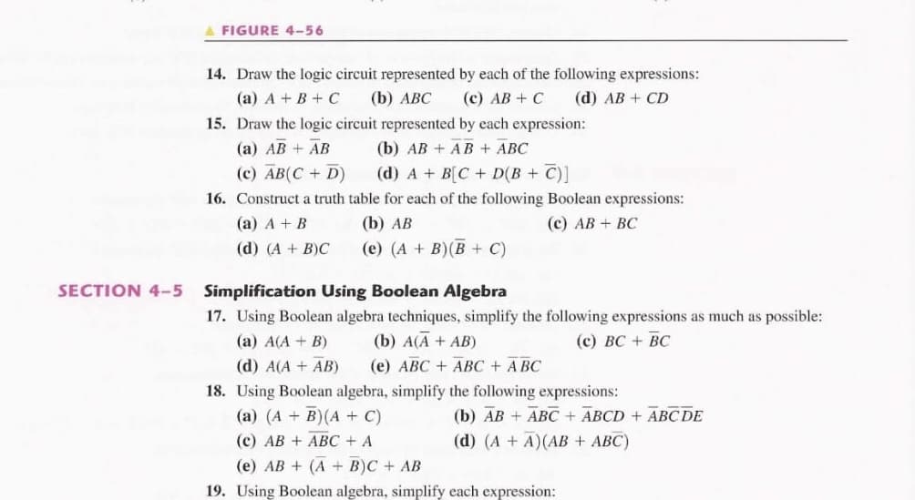 A FIGURE 4-56
14. Draw the logic circuit represented by each of the following expressions:
(a) A + B + C
(b) АВС
(c) AB + C
(d) AB + CD
15. Draw the logic circuit represented by each expression:
(a) AB + AB
(b) AB + AB + ABC
(c) AB(C + D)
(d) A + B[C + D(B + C)]
16. Construct a truth table for each of the following Boolean expressions:
(а) А + В
(b) АВ
(с) АВ + ВС
(d) (A + B)C
(e) (A + B)(B + C)
SECTION 4-5 Simplification Using Boolean Algebra
17. Using Boolean algebra techniques, simplify the following expressions as much as possible:
(а) А(А + B)
(b) A(A + AB)
(с) ВС + ВС
(d) A(A + AB)
(е) АВС + АВС + АВС
18. Using Boolean algebra, simplify the following expressions:
(a) (A + B)(A + C)
(b) AB + ABC + ABCD + ABC DE
(d) (A + A)(AB + ABC)
(c) AB + ABC + A
(e) AB + (A + B)C + AB
19. Using Boolean algebra, simplify each expression:
