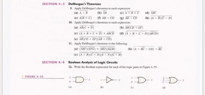 SECTION 4-3 DeMorgan's Theorems
9. Apply DeMorgan's theorems to each expression:
(a) A + B
(e) A(B + C) (f) AB + CD (g) AB + CD
(b) AB
(c) A + B + C
(d) ABC
(h) (A + B)C + D)
10. Apply DeMorgan's theorems to each expression:
(a) AB(C + D)
(b) AB(CD + EF)
(c) (A + B+C + D) + ABCD
(d) (A + B+ C + D)(AB CD)
(e) AB(CD + EF)(AB + CD)
11. Apply DeMorgan's theorems to the following:
(a) (ABC)(EFG) + (HIJ)(KLM)
(b) (A + BC + CD) + BC
(c) (A + B)(C + D)(E + F)(G + H)
SECTION 4-4
Boolean Analysis of Logic Circuits
12. Write the Boolcan expression for cach of the logic gates in Figure 4-55.
FIGURE 4-55
D
B.
(a)
(b)
(c)
(d)
